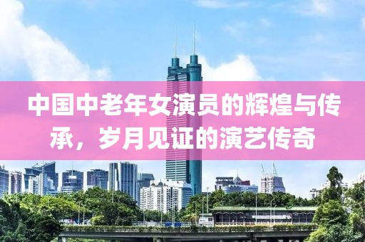 中國中老年女演員的輝煌與傳承，歲月見證的演藝傳奇