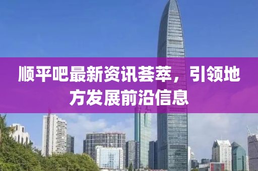 順平吧最新資訊薈萃，引領(lǐng)地方發(fā)展前沿信息