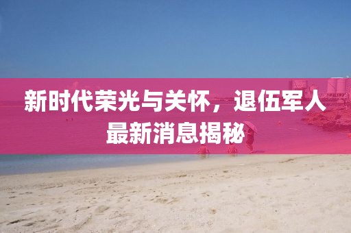 新時(shí)代榮光與關(guān)懷，退伍軍人最新消息揭秘