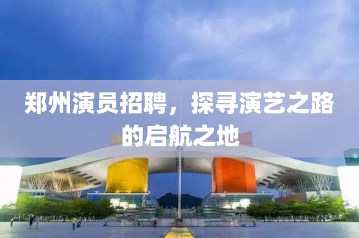 鄭州演員招聘，探尋演藝之路的啟航之地