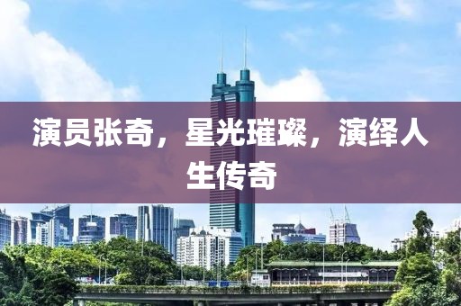 演員張奇，星光璀璨，演繹人生傳奇