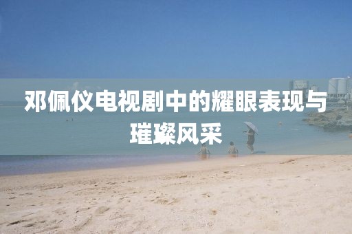 鄧佩儀電視劇中的耀眼表現(xiàn)與璀璨風(fēng)采