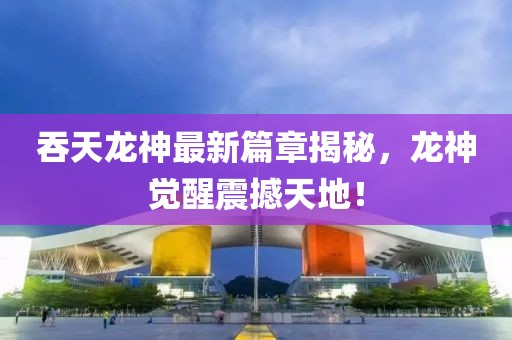 吞天龍神最新篇章揭秘，龍神覺醒震撼天地！