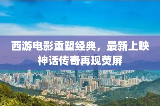 西游電影重塑經(jīng)典，最新上映神話傳奇再現(xiàn)熒屏