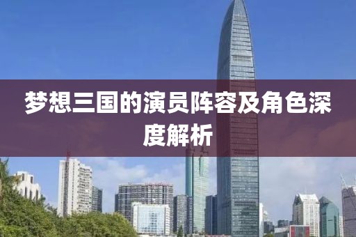 夢想三國的演員陣容及角色深度解析