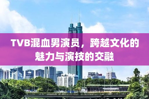 TVB混血男演員，跨越文化的魅力與演技的交融