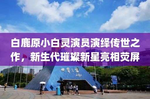白鹿原小白靈演員演繹傳世之作，新生代璀璨新星亮相熒屏