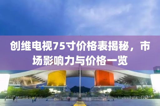 創(chuàng)維電視75寸價(jià)格表揭秘，市場(chǎng)影響力與價(jià)格一覽