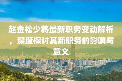 趙金松少將最新職務變動解析，深度探討其新職務的影響與意義