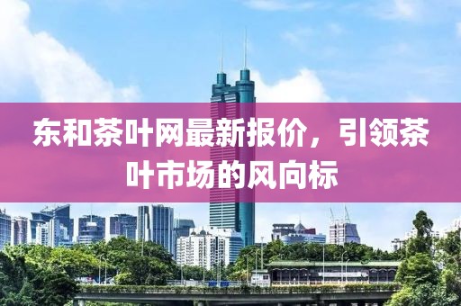 東和茶葉網(wǎng)最新報(bào)價(jià)，引領(lǐng)茶葉市場(chǎng)的風(fēng)向標(biāo)
