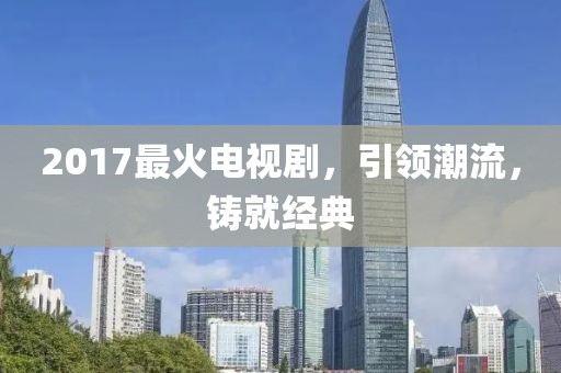 2017最火電視劇，引領(lǐng)潮流，鑄就經(jīng)典