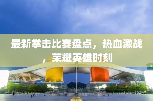 最新拳擊比賽盤點(diǎn)，熱血激戰(zhàn)，榮耀英雄時(shí)刻