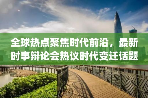 全球熱點聚焦時代前沿，最新時事辯論會熱議時代變遷話題