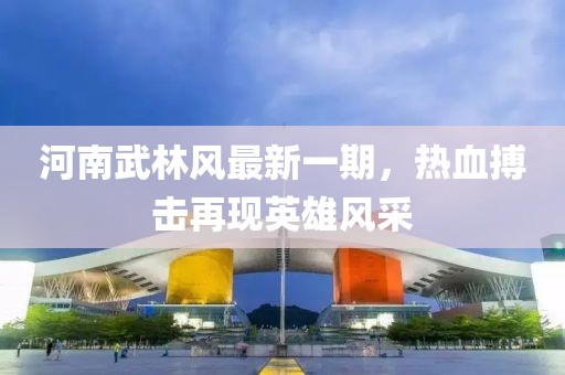 河南武林風(fēng)最新一期，熱血搏擊再現(xiàn)英雄風(fēng)采