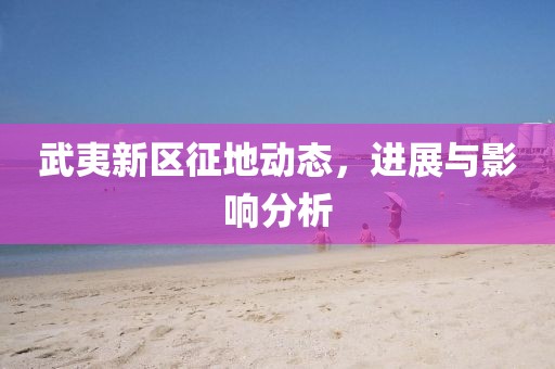 武夷新區(qū)征地動(dòng)態(tài)，進(jìn)展與影響分析
