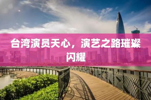 臺灣演員天心，演藝之路璀璨閃耀