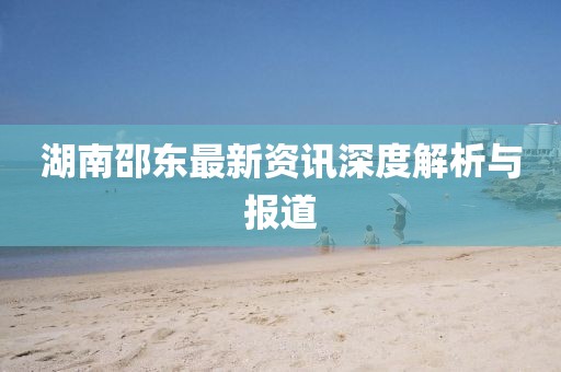 湖南邵東最新資訊深度解析與報(bào)道