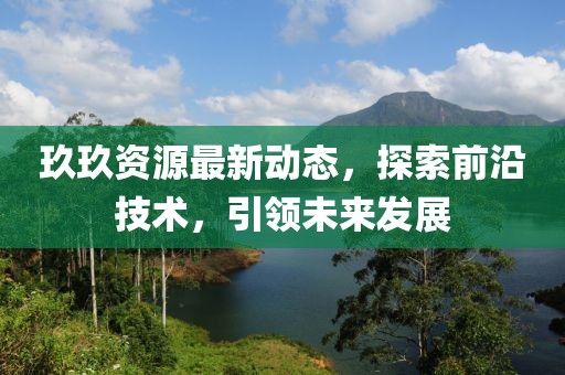 玖玖資源最新動態(tài)，探索前沿技術(shù)，引領(lǐng)未來發(fā)展