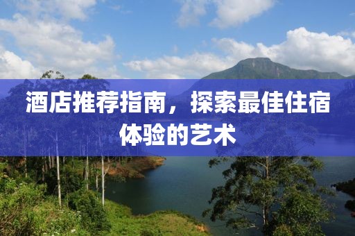 酒店推薦指南，探索最佳住宿體驗(yàn)的藝術(shù)