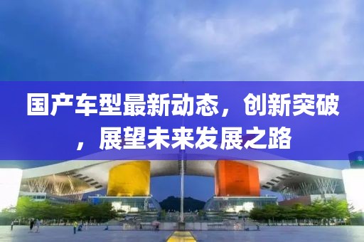 國產(chǎn)車型最新動態(tài)，創(chuàng)新突破，展望未來發(fā)展之路