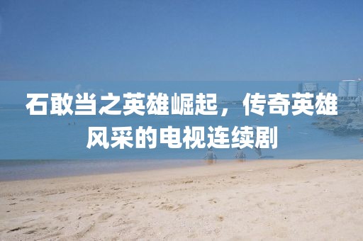 石敢當(dāng)之英雄崛起，傳奇英雄風(fēng)采的電視連續(xù)劇
