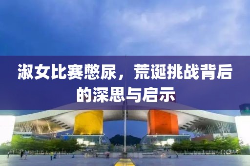 淑女比賽憋尿，荒誕挑戰(zhàn)背后的深思與啟示