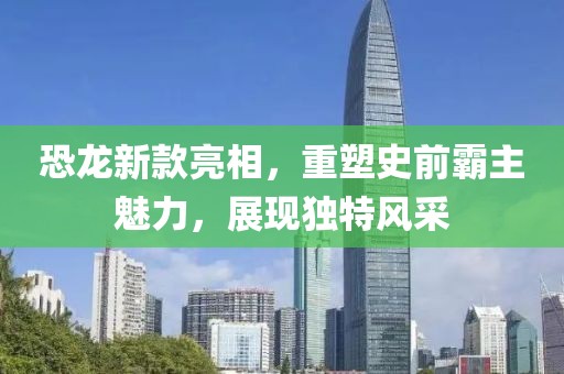 恐龍新款亮相，重塑史前霸主魅力，展現(xiàn)獨(dú)特風(fēng)采