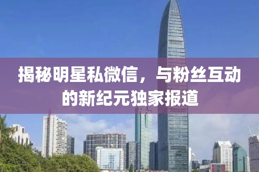 揭秘明星私微信，與粉絲互動(dòng)的新紀(jì)元獨(dú)家報(bào)道