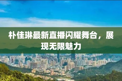 樸佳琳最新直播閃耀舞臺(tái)，展現(xiàn)無限魅力