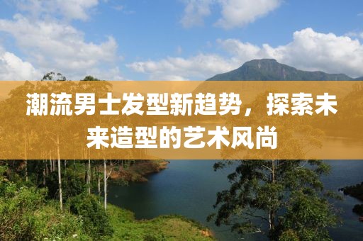 潮流男士發(fā)型新趨勢(shì)，探索未來(lái)造型的藝術(shù)風(fēng)尚