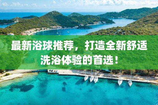 最新浴球推薦，打造全新舒適洗浴體驗(yàn)的首選！