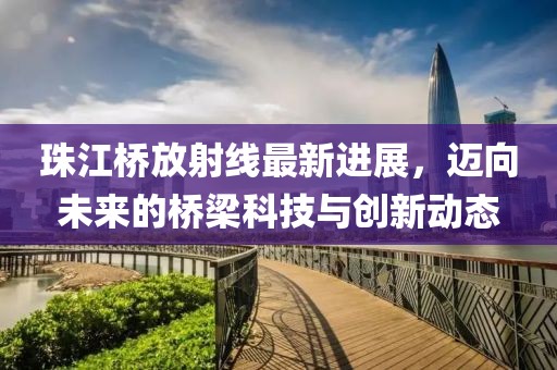 珠江橋放射線(xiàn)最新進(jìn)展，邁向未來(lái)的橋梁科技與創(chuàng)新動(dòng)態(tài)