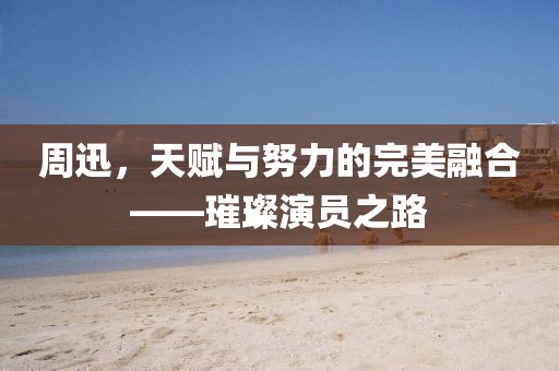 周迅，天賦與努力的完美融合——璀璨演員之路