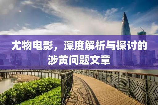 尤物電影，深度解析與探討的涉黃問(wèn)題文章