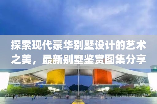 探索現(xiàn)代豪華別墅設(shè)計(jì)的藝術(shù)之美，最新別墅鑒賞圖集分享