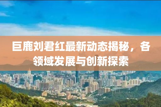 巨鹿劉君紅最新動(dòng)態(tài)揭秘，各領(lǐng)域發(fā)展與創(chuàng)新探索
