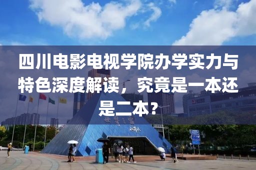 四川電影電視學(xué)院辦學(xué)實(shí)力與特色深度解讀，究竟是一本還是二本？