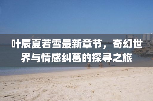 葉辰夏若雪最新章節(jié)，奇幻世界與情感糾葛的探尋之旅