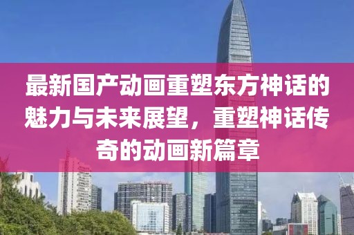 最新國產(chǎn)動畫重塑東方神話的魅力與未來展望，重塑神話傳奇的動畫新篇章