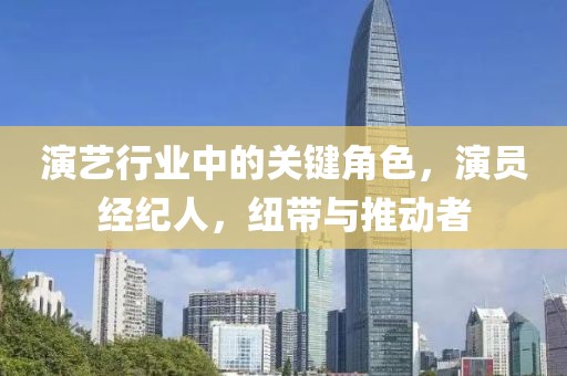 演藝行業(yè)中的關(guān)鍵角色，演員經(jīng)紀人，紐帶與推動者