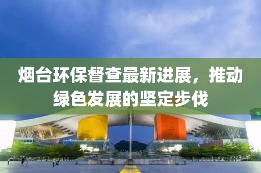 煙臺環(huán)保督查最新進展，推動綠色發(fā)展的堅定步伐