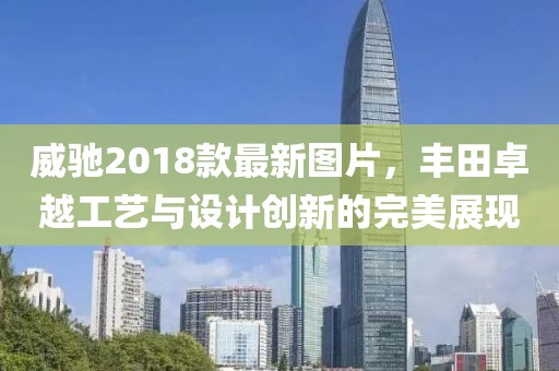 威馳2018款最新圖片，豐田卓越工藝與設(shè)計(jì)創(chuàng)新的完美展現(xiàn)