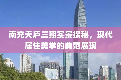 南充天廬三期實景探秘，現(xiàn)代居住美學的典范展現(xiàn)