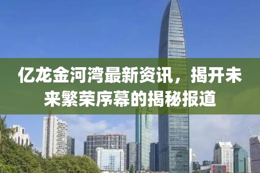 億龍金河灣最新資訊，揭開未來繁榮序幕的揭秘報道