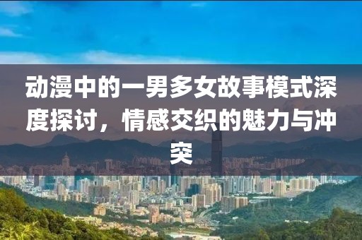 動漫中的一男多女故事模式深度探討，情感交織的魅力與沖突