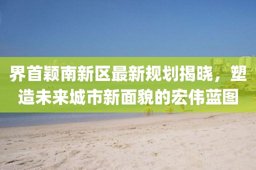 界首穎南新區(qū)最新規(guī)劃揭曉，塑造未來(lái)城市新面貌的宏偉藍(lán)圖