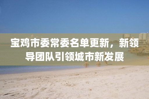 寶雞市委常委名單更新，新領(lǐng)導(dǎo)團(tuán)隊(duì)引領(lǐng)城市新發(fā)展