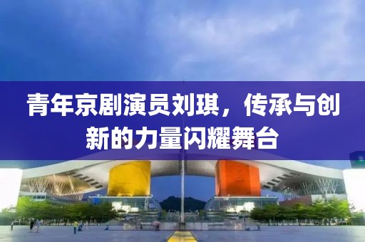 青年京劇演員劉琪，傳承與創(chuàng)新的力量閃耀舞臺(tái)