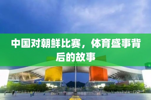 中國對朝鮮比賽，體育盛事背后的故事
