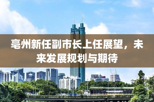 亳州新任副市長上任展望，未來發(fā)展規(guī)劃與期待